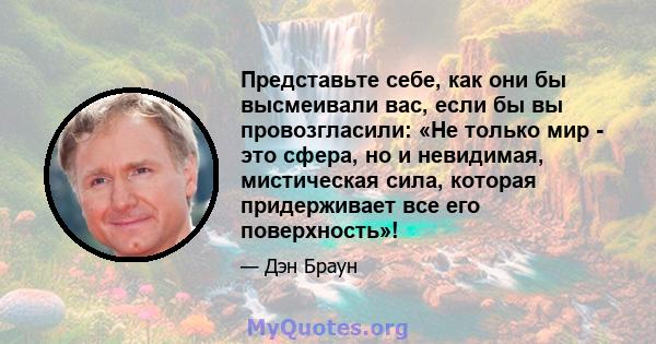 Представьте себе, как они бы высмеивали вас, если бы вы провозгласили: «Не только мир - это сфера, но и невидимая, мистическая сила, которая придерживает все его поверхность»!