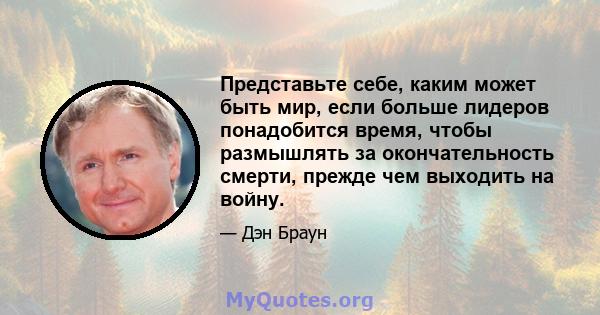 Представьте себе, каким может быть мир, если больше лидеров понадобится время, чтобы размышлять за окончательность смерти, прежде чем выходить на войну.