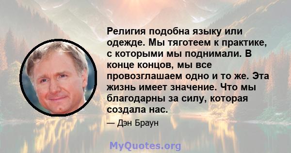 Религия подобна языку или одежде. Мы тяготеем к практике, с которыми мы поднимали. В конце концов, мы все провозглашаем одно и то же. Эта жизнь имеет значение. Что мы благодарны за силу, которая создала нас.