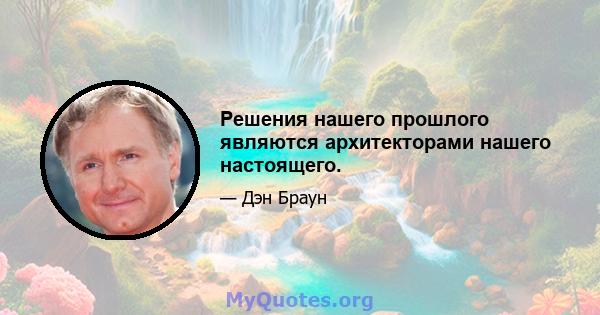 Решения нашего прошлого являются архитекторами нашего настоящего.