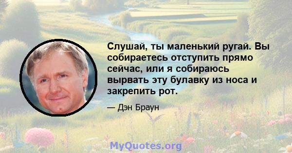 Слушай, ты маленький ругай. Вы собираетесь отступить прямо сейчас, или я собираюсь вырвать эту булавку из носа и закрепить рот.