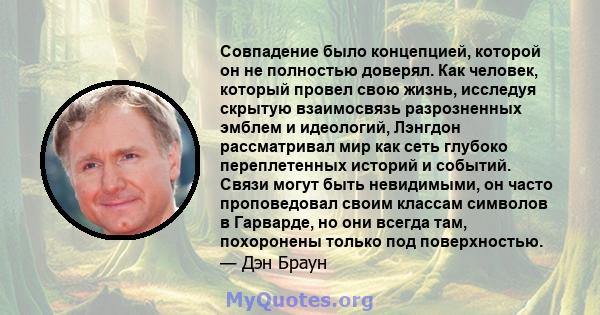 Совпадение было концепцией, которой он не полностью доверял. Как человек, который провел свою жизнь, исследуя скрытую взаимосвязь разрозненных эмблем и идеологий, Лэнгдон рассматривал мир как сеть глубоко переплетенных