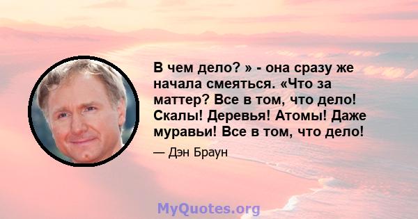 В чем дело? » - она ​​сразу же начала смеяться. «Что за маттер? Все в том, что дело! Скалы! Деревья! Атомы! Даже муравьи! Все в том, что дело!