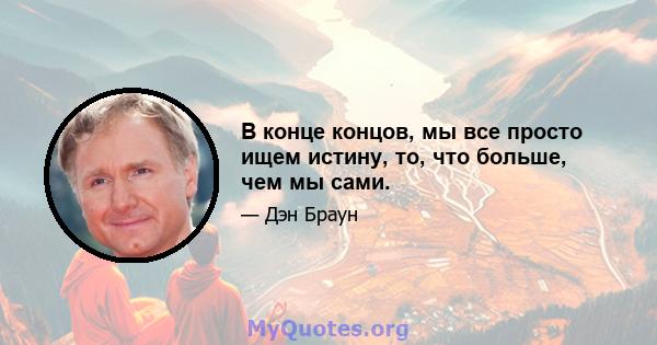 В конце концов, мы все просто ищем истину, то, что больше, чем мы сами.