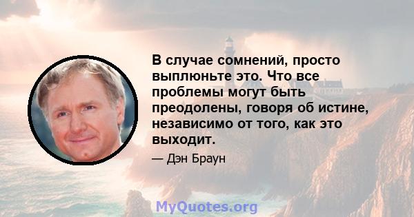 В случае сомнений, просто выплюньте это. Что все проблемы могут быть преодолены, говоря об истине, независимо от того, как это выходит.