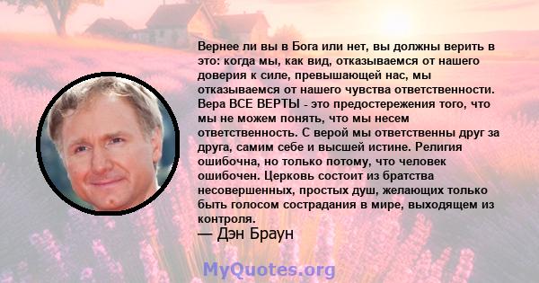 Вернее ли вы в Бога или нет, вы должны верить в это: когда мы, как вид, отказываемся от нашего доверия к силе, превышающей нас, мы отказываемся от нашего чувства ответственности. Вера ВСЕ ВЕРТЫ - это предостережения