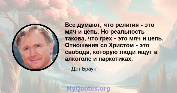 Все думают, что религия - это мяч и цепь. Но реальность такова, что грех - это мяч и цепь. Отношения со Христом - это свобода, которую люди ищут в алкоголе и наркотиках.