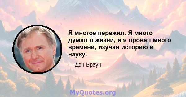 Я многое пережил. Я много думал о жизни, и я провел много времени, изучая историю и науку.