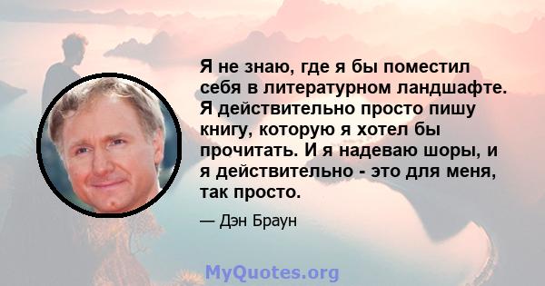 Я не знаю, где я бы поместил себя в литературном ландшафте. Я действительно просто пишу книгу, которую я хотел бы прочитать. И я надеваю шоры, и я действительно - это для меня, так просто.