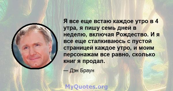 Я все еще встаю каждое утро в 4 утра, я пишу семь дней в неделю, включая Рождество. И я все еще сталкиваюсь с пустой страницей каждое утро, и моим персонажам все равно, сколько книг я продал.