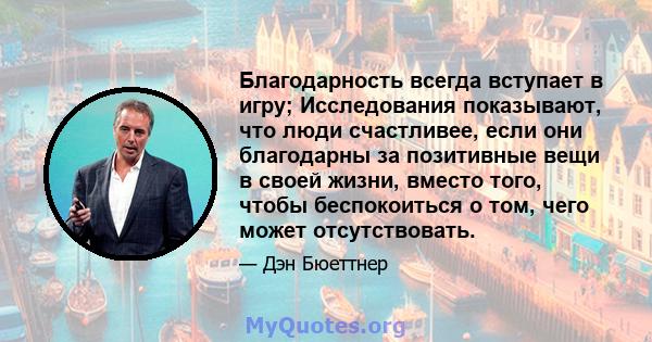 Благодарность всегда вступает в игру; Исследования показывают, что люди счастливее, если они благодарны за позитивные вещи в своей жизни, вместо того, чтобы беспокоиться о том, чего может отсутствовать.