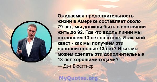 Ожидаемая продолжительность жизни в Америке составляет около 79 лет, мы должны быть в состоянии жить до 92. Где -то вдоль линии мы оставляем 13 лет на столе. Итак, мой квест - как мы получаем эти дополнительные 13 лет?