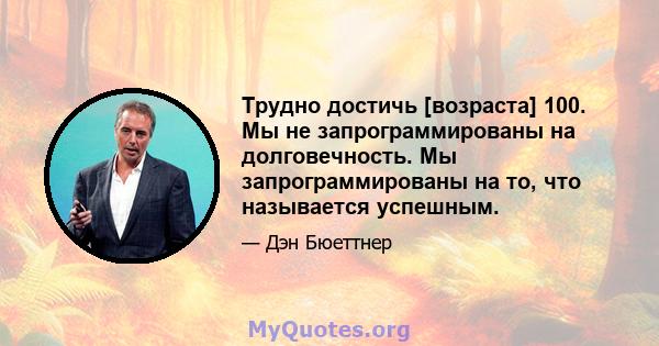 Трудно достичь [возраста] 100. Мы не запрограммированы на долговечность. Мы запрограммированы на то, что называется успешным.