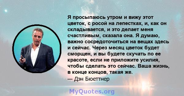 Я просыпаюсь утром и вижу этот цветок, с росой на лепестках, и, как он складывается, и это делает меня счастливым, сказала она. Я думаю, важно сосредоточиться на вещах здесь и сейчас. Через месяц цветок будет сморщен, и 