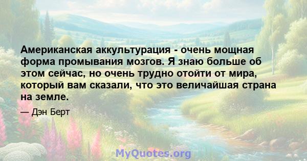 Американская аккультурация - очень мощная форма промывания мозгов. Я знаю больше об этом сейчас, но очень трудно отойти от мира, который вам сказали, что это величайшая страна на земле.