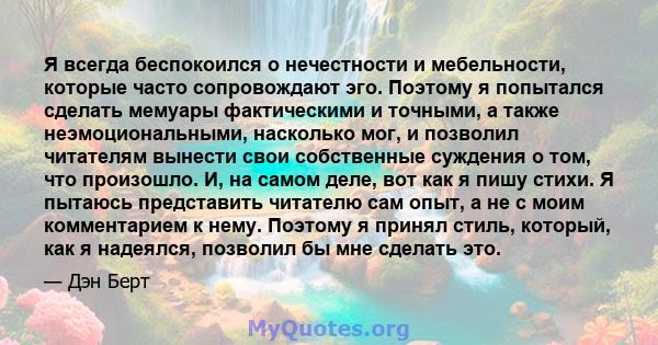 Я всегда беспокоился о нечестности и мебельности, которые часто сопровождают эго. Поэтому я попытался сделать мемуары фактическими и точными, а также неэмоциональными, насколько мог, и позволил читателям вынести свои