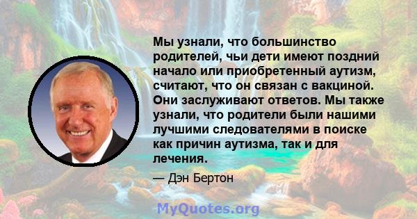 Мы узнали, что большинство родителей, чьи дети имеют поздний начало или приобретенный аутизм, считают, что он связан с вакциной. Они заслуживают ответов. Мы также узнали, что родители были нашими лучшими следователями в 