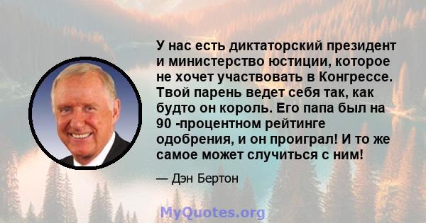 У нас есть диктаторский президент и министерство юстиции, которое не хочет участвовать в Конгрессе. Твой парень ведет себя так, как будто он король. Его папа был на 90 -процентном рейтинге одобрения, и он проиграл! И то 