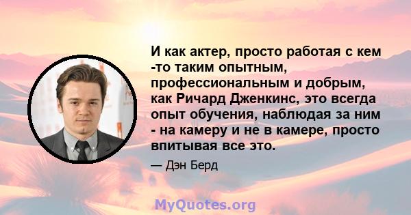 И как актер, просто работая с кем -то таким опытным, профессиональным и добрым, как Ричард Дженкинс, это всегда опыт обучения, наблюдая за ним - на камеру и не в камере, просто впитывая все это.