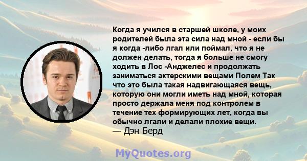 Когда я учился в старшей школе, у моих родителей была эта сила над мной - если бы я когда -либо лгал или поймал, что я не должен делать, тогда я больше не смогу ходить в Лос -Анджелес и продолжать заниматься актерскими