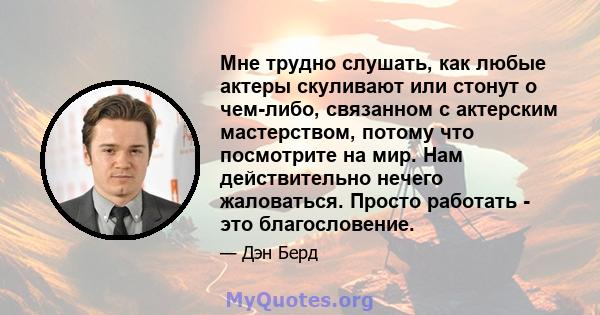 Мне трудно слушать, как любые актеры скуливают или стонут о чем-либо, связанном с актерским мастерством, потому что посмотрите на мир. Нам действительно нечего жаловаться. Просто работать - это благословение.