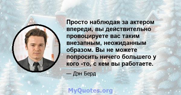 Просто наблюдая за актером впереди, вы действительно провоцируете вас таким внезапным, неожиданным образом. Вы не можете попросить ничего большего у кого -то, с кем вы работаете.