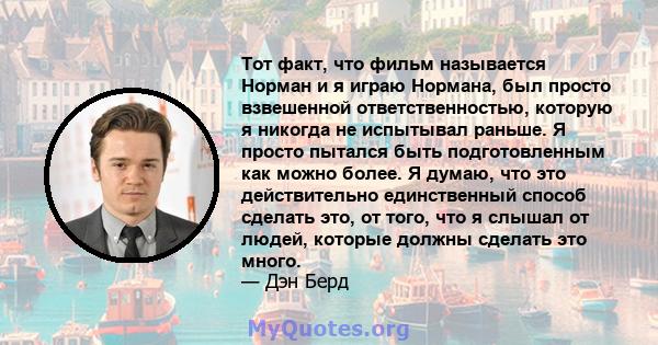 Тот факт, что фильм называется Норман и я играю Нормана, был просто взвешенной ответственностью, которую я никогда не испытывал раньше. Я просто пытался быть подготовленным как можно более. Я думаю, что это