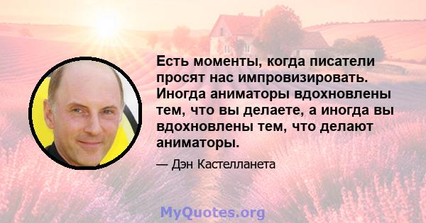 Есть моменты, когда писатели просят нас импровизировать. Иногда аниматоры вдохновлены тем, что вы делаете, а иногда вы вдохновлены тем, что делают аниматоры.