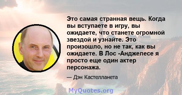 Это самая странная вещь. Когда вы вступаете в игру, вы ожидаете, что станете огромной звездой и узнайте. Это произошло, но не так, как вы ожидаете. В Лос -Анджелесе я просто еще один актер персонажа.