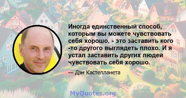 Иногда единственный способ, которым вы можете чувствовать себя хорошо, - это заставить кого -то другого выглядеть плохо. И я устал заставить других людей чувствовать себя хорошо.