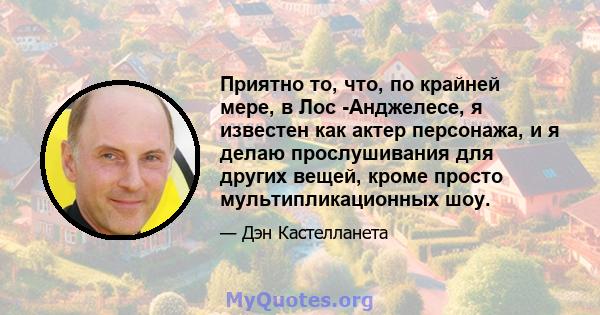 Приятно то, что, по крайней мере, в Лос -Анджелесе, я известен как актер персонажа, и я делаю прослушивания для других вещей, кроме просто мультипликационных шоу.