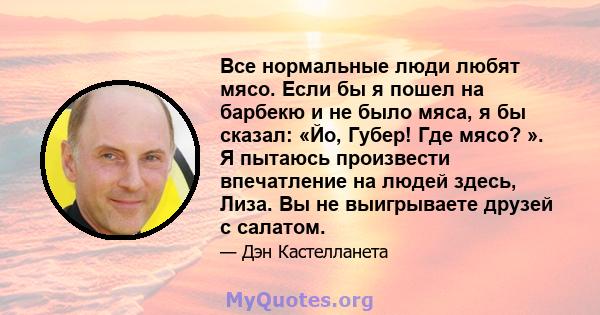 Все нормальные люди любят мясо. Если бы я пошел на барбекю и не было мяса, я бы сказал: «Йо, Губер! Где мясо? ». Я пытаюсь произвести впечатление на людей здесь, Лиза. Вы не выигрываете друзей с салатом.