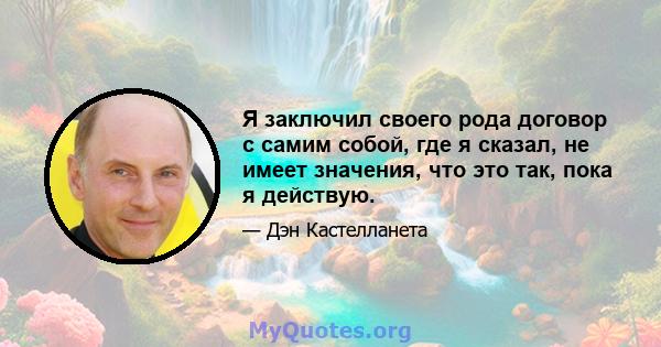 Я заключил своего рода договор с самим собой, где я сказал, не имеет значения, что это так, пока я действую.