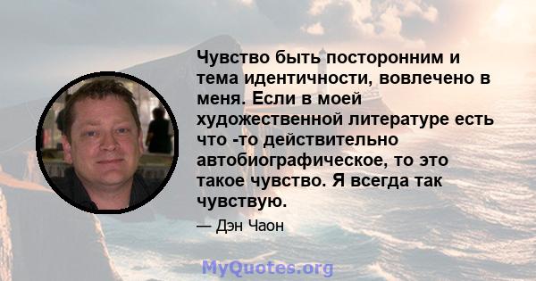 Чувство быть посторонним и тема идентичности, вовлечено в меня. Если в моей художественной литературе есть что -то действительно автобиографическое, то это такое чувство. Я всегда так чувствую.