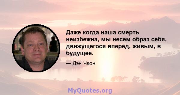 Даже когда наша смерть неизбежна, мы несем образ себя, движущегося вперед, живым, в будущее.