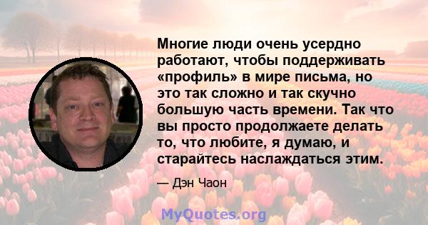 Многие люди очень усердно работают, чтобы поддерживать «профиль» в мире письма, но это так сложно и так скучно большую часть времени. Так что вы просто продолжаете делать то, что любите, я думаю, и старайтесь