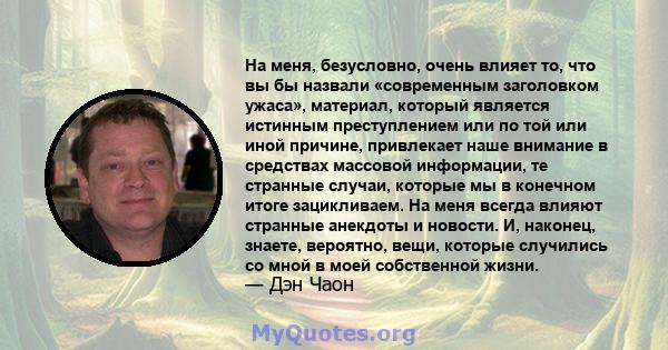 На меня, безусловно, очень влияет то, что вы бы назвали «современным заголовком ужаса», материал, который является истинным преступлением или по той или иной причине, привлекает наше внимание в средствах массовой