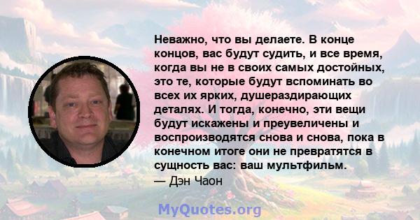 Неважно, что вы делаете. В конце концов, вас будут судить, и все время, когда вы не в своих самых достойных, это те, которые будут вспоминать во всех их ярких, душераздирающих деталях. И тогда, конечно, эти вещи будут