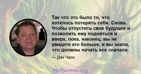 Так что это было то, что хотелось потерять себя. Снова. Чтобы отпустить свое будущее и позволить ему подняться и вверх, пока, наконец, вы не увидите его больше, и вы знали, что должны начать все сначала.