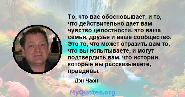 То, что вас обосновывает, и то, что действительно дает вам чувство целостности, это ваша семья, друзья и ваше сообщество. Это то, что может отразить вам то, что вы испытываете, и могут подтвердить вам, что истории,