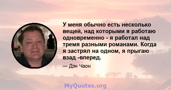 У меня обычно есть несколько вещей, над которыми я работаю одновременно - я работал над тремя разными романами. Когда я застрял на одном, я прыгаю взад -вперед.