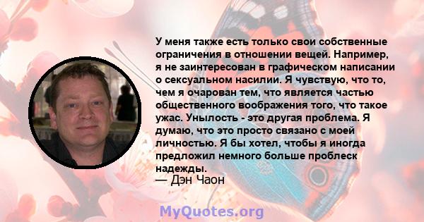 У меня также есть только свои собственные ограничения в отношении вещей. Например, я не заинтересован в графическом написании о сексуальном насилии. Я чувствую, что то, чем я очарован тем, что является частью