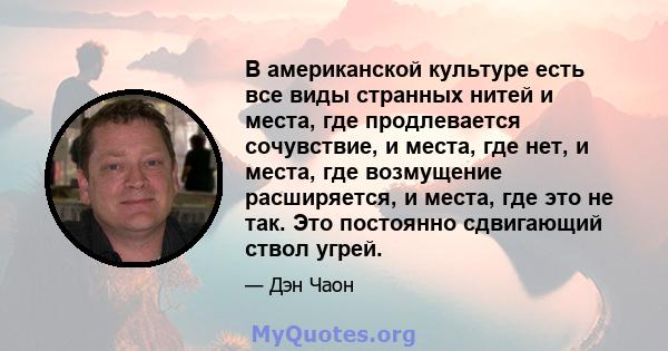 В американской культуре есть все виды странных нитей и места, где продлевается сочувствие, и места, где нет, и места, где возмущение расширяется, и места, где это не так. Это постоянно сдвигающий ствол угрей.