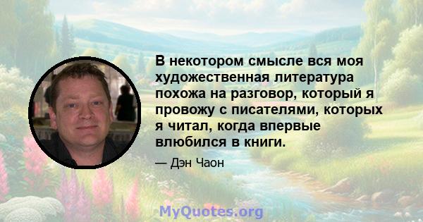 В некотором смысле вся моя художественная литература похожа на разговор, который я провожу с писателями, которых я читал, когда впервые влюбился в книги.