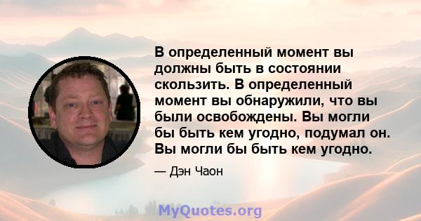 В определенный момент вы должны быть в состоянии скользить. В определенный момент вы обнаружили, что вы были освобождены. Вы могли бы быть кем угодно, подумал он. Вы могли бы быть кем угодно.