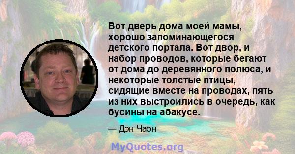 Вот дверь дома моей мамы, хорошо запоминающегося детского портала. Вот двор, и набор проводов, которые бегают от дома до деревянного полюса, и некоторые толстые птицы, сидящие вместе на проводах, пять из них выстроились 