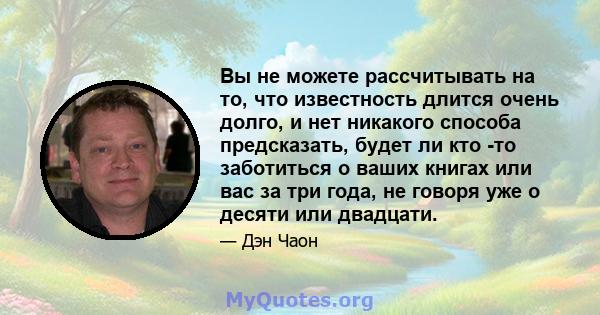 Вы не можете рассчитывать на то, что известность длится очень долго, и нет никакого способа предсказать, будет ли кто -то заботиться о ваших книгах или вас за три года, не говоря уже о десяти или двадцати.