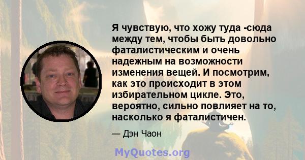 Я чувствую, что хожу туда -сюда между тем, чтобы быть довольно фаталистическим и очень надежным на возможности изменения вещей. И посмотрим, как это происходит в этом избирательном цикле. Это, вероятно, сильно повлияет