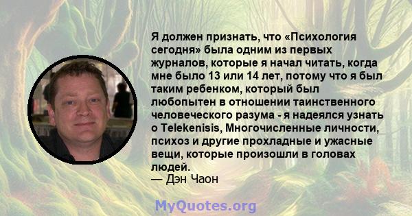 Я должен признать, что «Психология сегодня» была одним из первых журналов, которые я начал читать, когда мне было 13 или 14 лет, потому что я был таким ребенком, который был любопытен в отношении таинственного