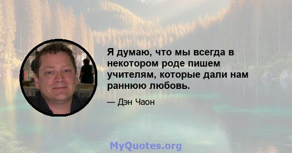 Я думаю, что мы всегда в некотором роде пишем учителям, которые дали нам раннюю любовь.